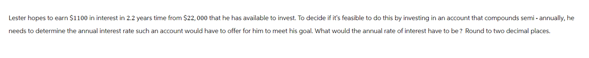 Lester hopes to earn $1100 in interest in 2.2 years time from $22, 000 that he has available to invest. To decide if it's feasible to do this by investing in an account that compounds semi - annually, he
needs to determine the annual interest rate such an account would have to offer for him to meet his goal. What would the annual rate of interest have to be? Round to two decimal places.