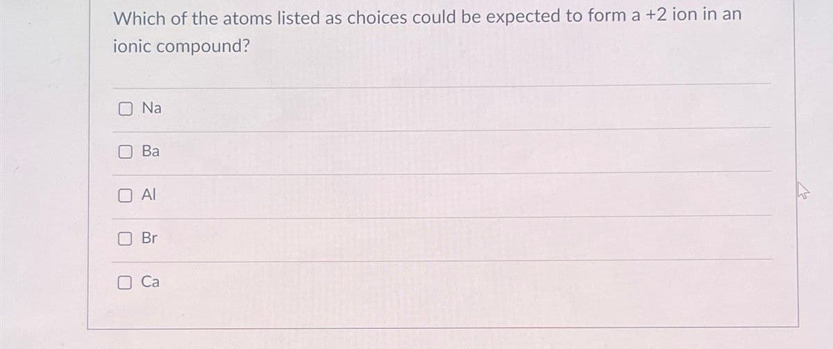 Which of the atoms listed as choices could be expected to form a +2 ion in an
ionic compound?
O Na
U
Ba
Al
Br
Ca
M