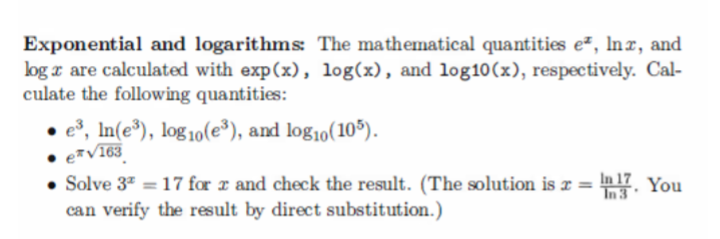 Exponential and logarithms: The mathematical quantities e², lnx, and
log z are calculated with exp(x), log(x), and log10 (x), respectively. Cal-
culate the following quantities:
e³, In(e³), log10(e³), and log₁0 (105).
● e*√163
• Solve 3² = 17 for x and check the result. (The solution is x = 17. You
can verify the result by direct substitution.)
In 3