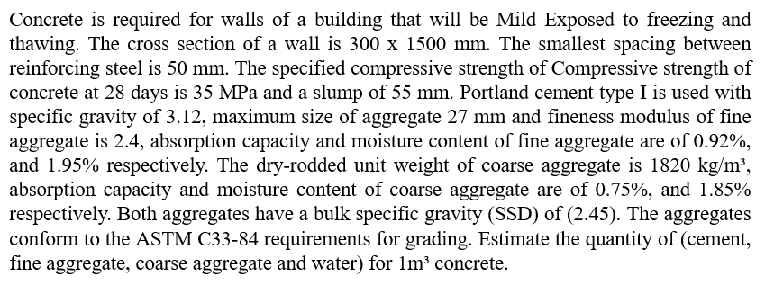 Concrete is required for walls of a building that will be Mild Exposed to freezing and
thawing. The cross section of a wall is 300 x 1500 mm. The smallest spacing between
reinforcing steel is 50 mm. The specified compressive strength of Compressive strength of
concrete at 28 days is 35 MPa and a slump of 55 mm. Portland cement type I is used with
specific gravity of 3.12, maximum size of aggregate 27 mm and fineness modulus of fine
aggregate is 2.4, absorption capacity and moisture content of fine aggregate are of 0.92%,
and 1.95% respectively. The dry-rodded unit weight of coarse aggregate is 1820 kg/m³,
absorption capacity and moisture content of coarse aggregate are of 0.75%, and 1.85%
respectively. Both aggregates have a bulk specific gravity (SSD) of (2.45). The aggregates
conform to the ASTM C33-84 requirements for grading. Estimate the quantity of (cement,
fine aggregate, coarse aggregate and water) for 1m³ concrete.