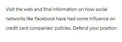 Visit the web and find information on how social
networks like Facebook have had some influence on
credit card companies' policies. Defend your position