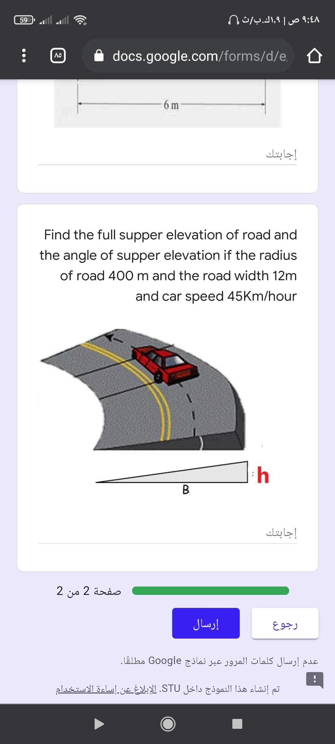 59
۹:48 ص 9,اك.بث (
A docs.google.com/forms/d/e, 0
6 m
إجابتك
Find the full supper elevation of road and
the angle of supper elevation if the radius
of road 400 m and the road width 12m
and car speed 45Km/hour
B
إجابتك
صفحة 2 من 2
إرسال
رجوع
عدم إرسال کلمات المرور عبر نماذج Google مطلقا.
تم إنشاء هذا النموذج داخل STU. الإبلاغ عن إساءة الاستخدام
