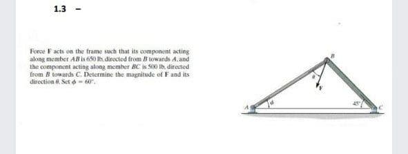 1.3
Force F acts on the frame such that its component acting
along member AB is 650 Ib, directed from Btowards A.and
the component acting along member BC is S60 Ib. directed
from B towards C. Determine the magnitude of F and its
direction 6. Set - 60".
