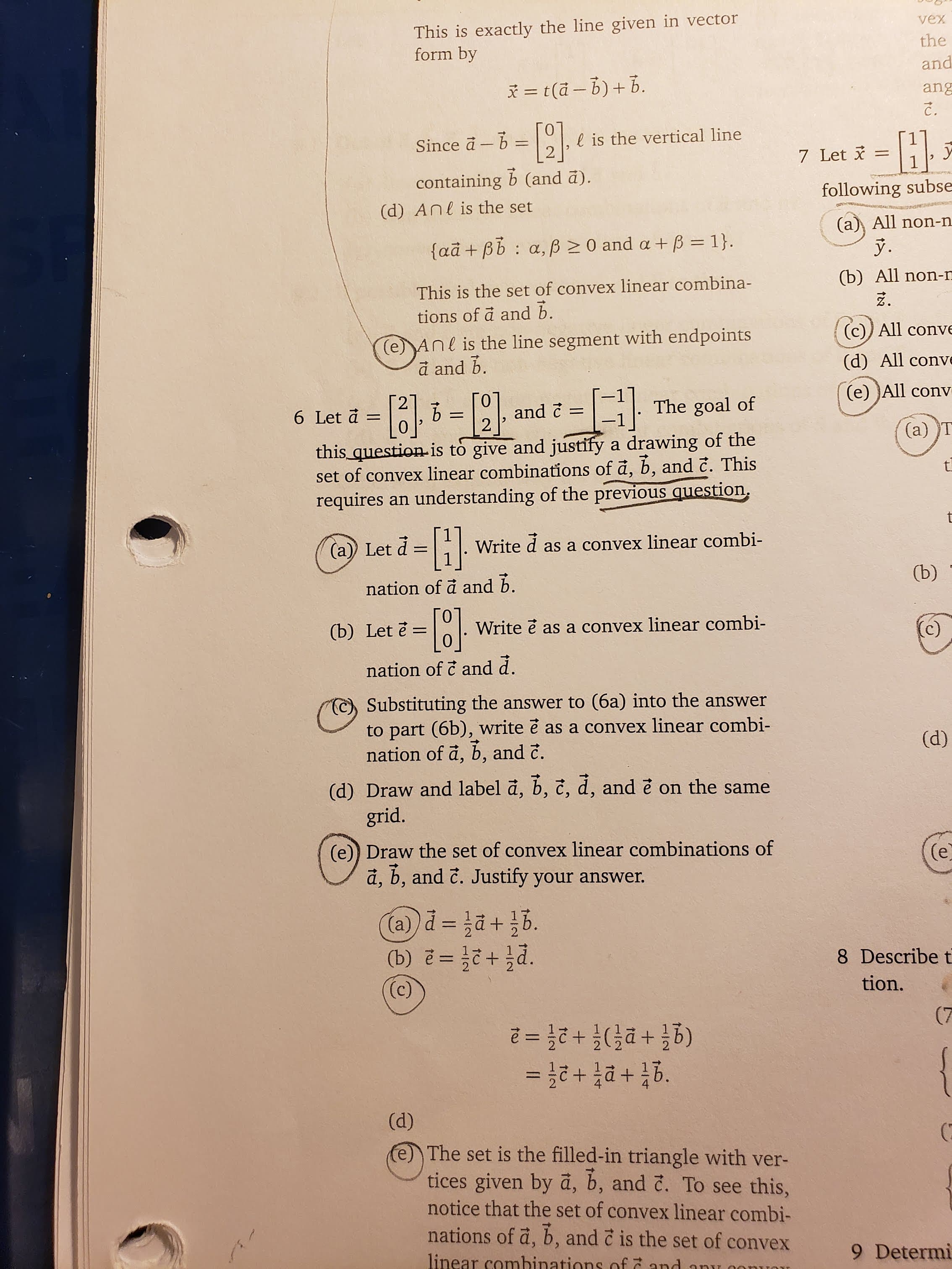 This is exactly the line given in vector
form by
vex
the
and
t(a- b)b.
ang
-H
l is the vertical line
2
Since a b
7 Let
containing b (and a).
following subse
(d) Anl is the set
(a All non-n
faã +Bb a, p0 and a +B = 1}
Ў.
(b) All non-n
This is the set of convex linear combina-
tions of a and b.
(c)) All conve
(e)Anl is the line segment with endpoints
a and b.
(d) All conve
(e) All conv
The goal of
and c
2
6 Let a
-
1
-
(a) T
this question-is to give and justify a drawing of the
set of convex linear combinations of a, b, and c. This
requires an understanding of the previous question
t
-}
(a)) Let
Write
as a convex linear combi-
(b)
nation of a and b.
(b) Let ě =
Write e as a convex linear combi-
(c)
nation of c and d.
Substituting the answer to (6a) into the answer
to part (6b), write e as a convex linear combi
nation of a, b, and c.
(d)
(d) Draw and label a, b, č, d, and e on the same
grid.
(e)) Draw the set of convex linear combinations of
a, b, and c. Justify your answer.
(e
(a)
+hd.
(b) e=
8 Describe t
(c)
tion.
(7
(g들 + D든)루 + 2든 =D2
+
(d)
e The set is the filled-in triangle with ver-
tices given by a, b, and č. To see this,
notice that the set of convex linear combi-
nations of a, b, and c is the set of convex
linear comhinations of and
9 Determi
an
tC
