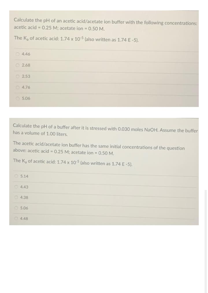 Calculate the pH of an acetic acid/acetate ion buffer with the following concentrations:
acetic acid = 0.25 M; acetate ion = 0.50 M.
The K, of acetic acid: 1.74 x 105 (also written as 1.74 E-5).
O 4.46
O 2.68
O 2.53
O 4.76
O 5.06
Calculate the pH of a buffer after it is stressed with 0.030 moles NaOH. Assume the buffer
has a volume of 1.00 liters.
The acetic acid/acetate ion buffer has the same initial concentrations of the question
above: acetic acid = 0.25 M; acetate ion = 0.50 M.
The K, of acetic acid: 1.74 x 105 (also written as 1.74 E -5).
O 5.14
O 4.43
O 4.38
O 5.06
O 4.48
