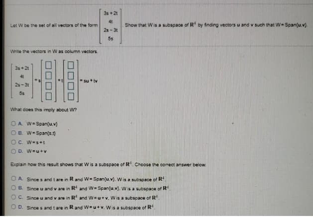 3s + 2t
41
Let W be the set of all vectors of the form
Show that Wis a subspace of R by finding vectors u and v such that W= Span(u.v)
25 - 3t
55
Write the vectors in W as column vectors.
3s+21
4t
su + tv
25-3t
5s
What does this imply about W?
O A. W=Span(u.v)
OB. W-Span(s.)
O C. W=s+t
O D. W=u+v
Explain how this result shows that Wis a subspace of R. Choose the correct answer below.
O A Since s and t are in Rand W= Span{u.v). Wis a subspace of R
O B. Since u and v are in R and W= Span{u.v). W is a subspace of R
O C. Since u and v are in R and W=u+v. Wis a subspace of R.
O D. Since s and tare in Rand W-u+v. Wis a subspace of R
