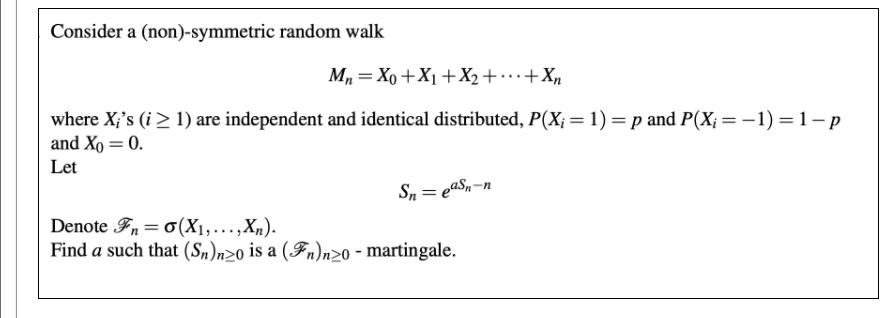 Consider a (non)-symmetric random walk
M = Xo +X1+X2+…+Xn
where X;'s (i> 1) are independent and identical distributed, P(X; = 1) = p and P(X;=-1) =1–p
and Xo = 0.
Let
Sn = eaS,-n
Denote Fn= 0(X1,...,Xn).
Find a such that (Sn)n20 is a (Fn)n20 - martingale.
