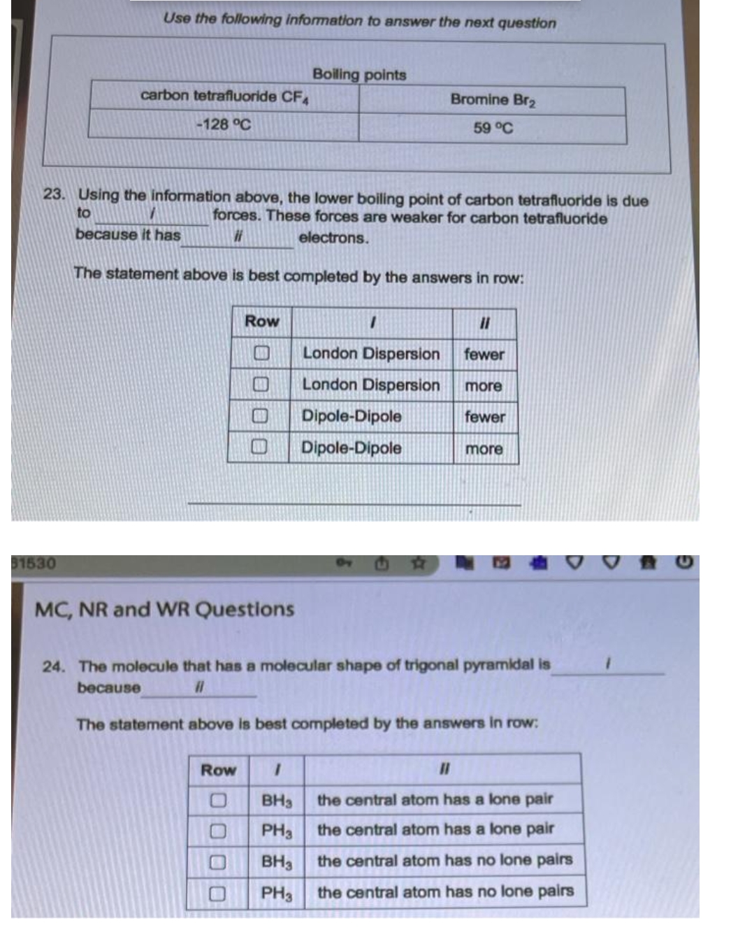 Use the following information to answer the next question
Boiling points
carbon tetrafluoride CF.
Bromine Br2
-128 °C
59 °C
23. Using the information above, the lower boiling point of carbon tetrafluoride is due
forces. These forces are weaker for carbon tetrafluoride
to
because it has
electrons.
The statement above is best completed by the answers in row:
Row
%3D
London Dispersion
fewer
London Dispersion
more
Dipole-Dipole
fewer
Dipole-Dipole
more
31530
MC, NR and WR Questions
24. The molecule that has a molecular shape of trigonal pyramidal is
because
The statement above is best completed by the answers in row:
Row
%3D
BH3
the central atom has a lone pair
PH3
the central atom has a lone pair
BH3
the central atom has no lone pairs
PH3
the central atom has no lone pairs
口O00
0000
