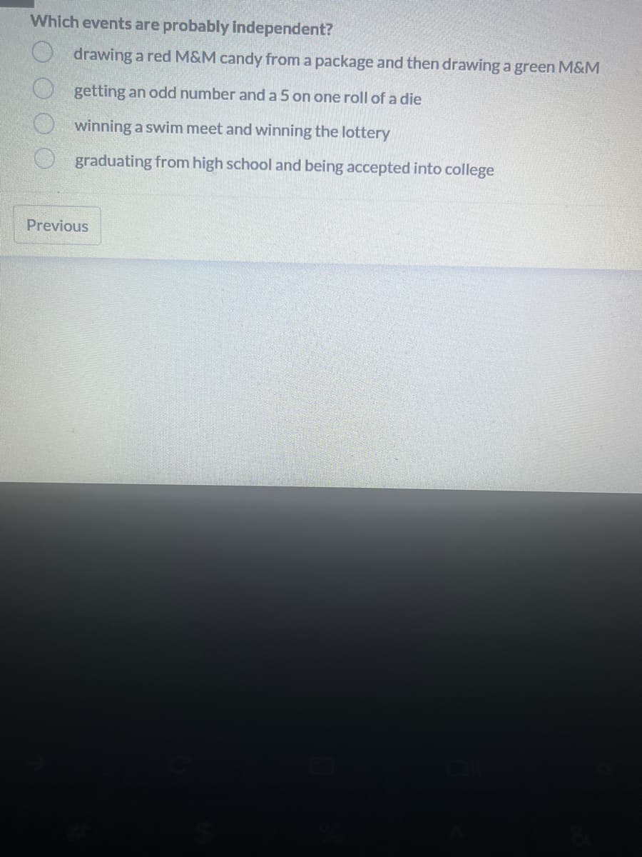 Which events are probably independent?
drawing a red M&M candy from a package and then drawing a green M&M
getting an odd number and a 5 on one roll of a die
winning a swim meet and winning the lottery
graduating from high school and being accepted into college
Previous