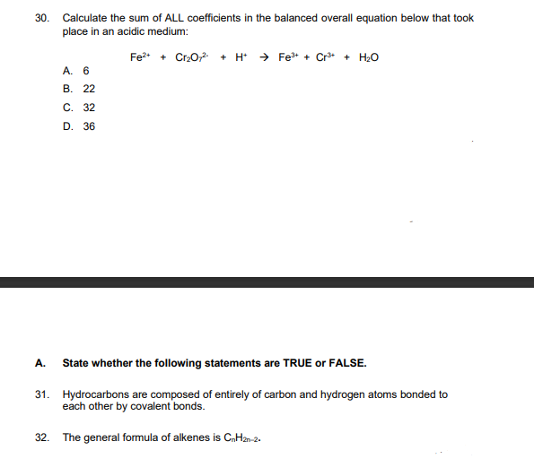 30. Calculate the sum of ALL coefficients in the balanced overall equation below that took
place in an acidic medium:
Fe²+ + Cr₂O72- + H+ →Fe³+ + Cr³+ + H₂O
A. 6
B. 22
⠀⠀
C. 32
D. 36
A.
State whether the following statements are TRUE or FALSE.
31. Hydrocarbons are composed of entirely of carbon and hydrogen atoms bonded to
each other by covalent bonds.
32. The general formula of alkenes is CnH2n-2.