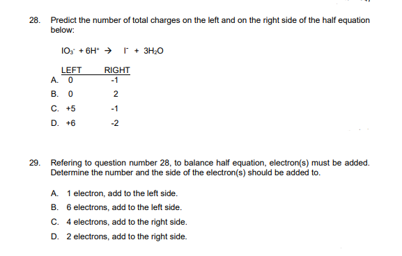 28. Predict the number of total charges on the left and on the right side of the half equation
below:
103 + 6H+ I + 3H₂O
LEFT
RIGHT
-1
A. 0
B. 0
C. +5
D. +6
212
-1
29. Refering to question number 28, to balance half equation, electron(s) must be added.
Determine the number and the side of the electron(s) should be added to.
A. 1 electron, add to the left side.
B. 6 electrons, add to the left side.
C. 4 electrons, add to the right side.
D. 2 electrons, add to the right side.