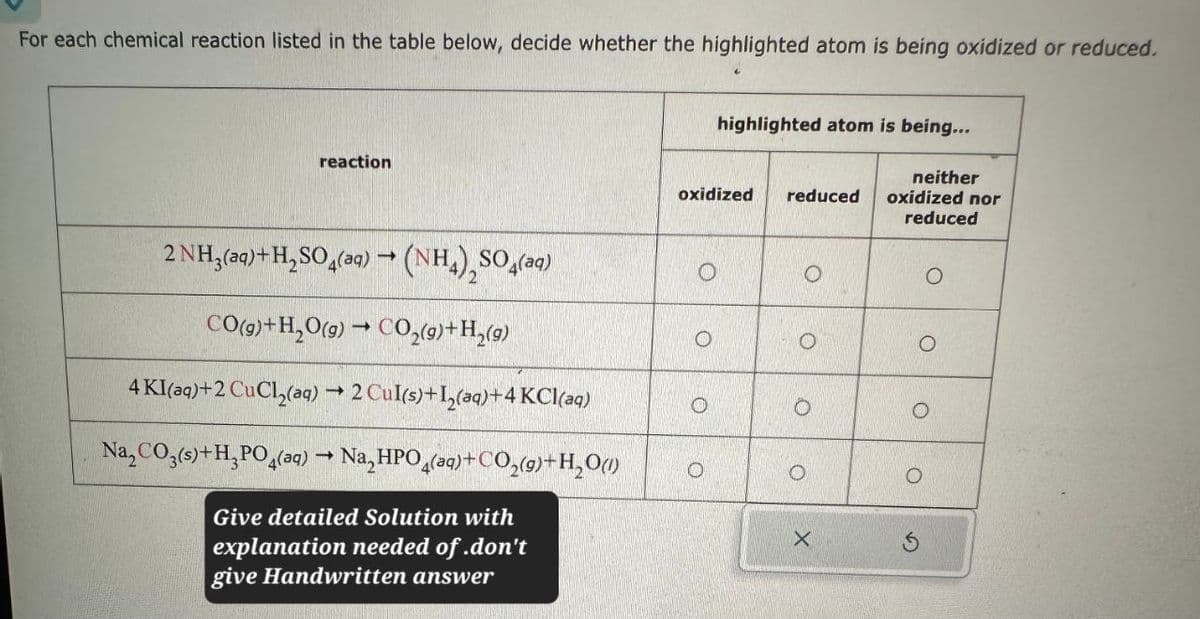 For each chemical reaction listed in the table below, decide whether the highlighted atom is being oxidized or reduced.
reaction
2 NH3(aq)+H2SO4(aq) → (NH4)2SO4(aq)
CO(g) + H2O(g) → CO2(g)+H2(g)
4 KI(aq)+2 CuCl(aq) → 2 Cul(s)+I2(aq)+4 KCl(aq)
Na2CO3(s)+H3PO4(aq)
-
Na,HPO4(aq)+ CO2(g)+H2O(l)
Give detailed Solution with
explanation needed of.don't
give Handwritten answer
highlighted atom is being...
oxidized reduced
neither
oxidized nor
reduced
O
0
O
O
X
G