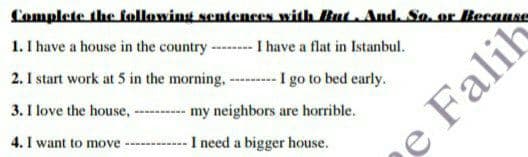 Complete the following sentences with But And. So, or Because
1. I have a house in the country-
---- I have a flat in Istanbul.
2. I start work at 5 in the morning, ---I go to bed early.
3. I love the house,
my neighbors are horrible.
4. I want to move ----------- I need a bigger house.
Falih
