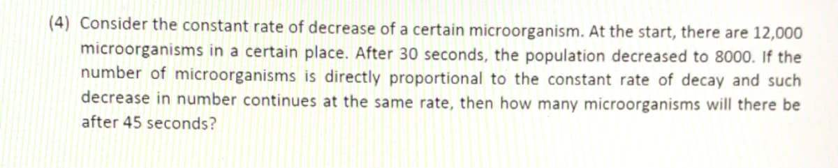 (4) Consider the constant rate of decrease of a certain microorganism. At the start, there are 12,000
microorganisms in a certain place. After 30 seconds, the population decreased to 8000. If the
number of microorganisms is directly proportional to the constant rate of decay and such
decrease in number continues at the same rate, then how many microorganisms will there be
after 45 seconds?
