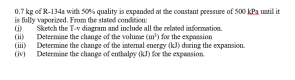 0.7 kg of R-134a with 50% quality is expanded at the constant pressure of 500 kPa until it
is fully vaporized. From the stated condition:
Sketch the T-v diagram and include all the related information.
(i)
(ii)
Determine the change of the volume (m³) for the expansion
(iii) Determine the change of the internal energy (kJ) during the expansion.
(iv) Determine the change of enthalpy (kJ) for the expansion.
