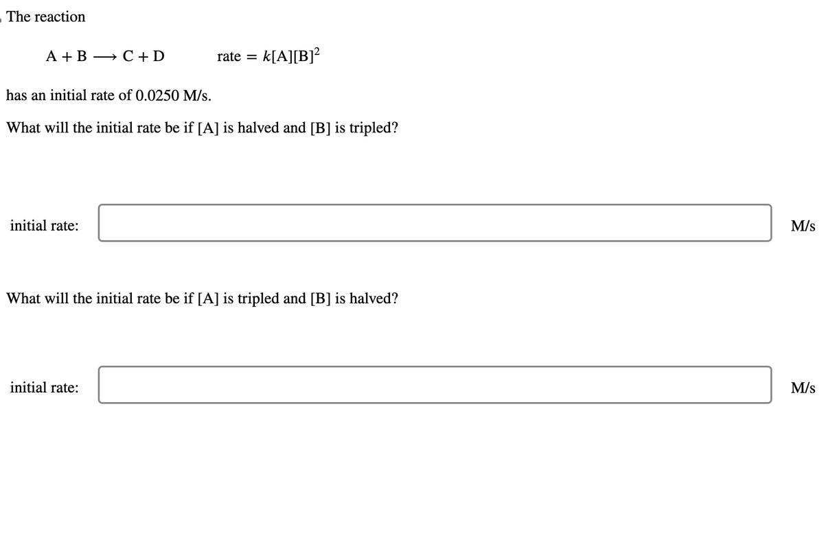 The reaction
A + B → C+D
initial rate:
rate
=
has an initial rate of 0.0250 M/s.
What will the initial rate be if [A] is halved and [B] is tripled?
initial rate:
k[A][B]²
What will the initial rate be if [A] is tripled and [B] is halved?
M/s
M/S