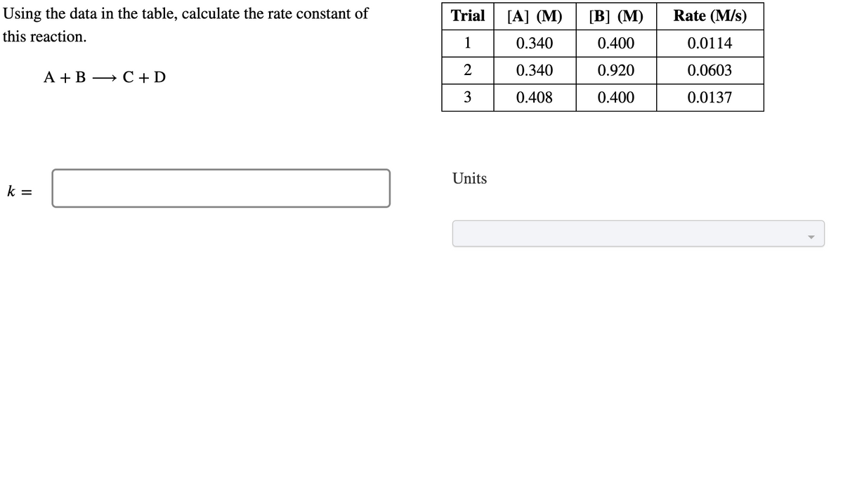 Using the data in the table, calculate the rate constant of
this reaction.
k=
=
A + B
→ C + D
Trial
1
2
3
Units
[A] (M) [B] (M)
0.340
0.400
0.340
0.920
0.408
0.400
Rate (M/s)
0.0114
0.0603
0.0137