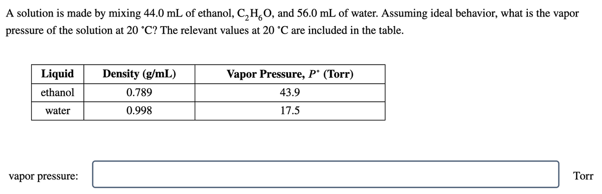 A solution is made by mixing 44.0 mL of ethanol, C,H,O, and 56.0 mL of water. Assuming ideal behavior, what is the vapor
pressure of the solution at 20 °C? The relevant values at 20 °C are included in the table.
Liquid
Density (g/mL)
Vapor Pressure, P° (Torr)
ethanol
0.789
43.9
water
0.998
17.5
vapor pressure:
Torr
