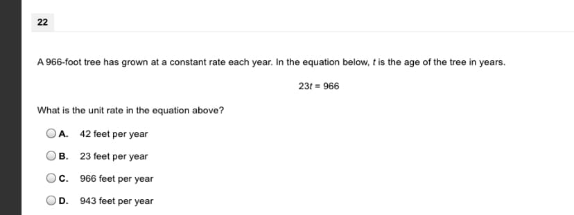 22
A 966-foot tree has grown at a constant rate each year. In the equation below, t is the age of the tree in years.
23t = 966
What is the unit rate in the equation above?
OA. 42 feet per year
В.
23 feet per year
C. 966 feet per year
D. 943 feet per year
