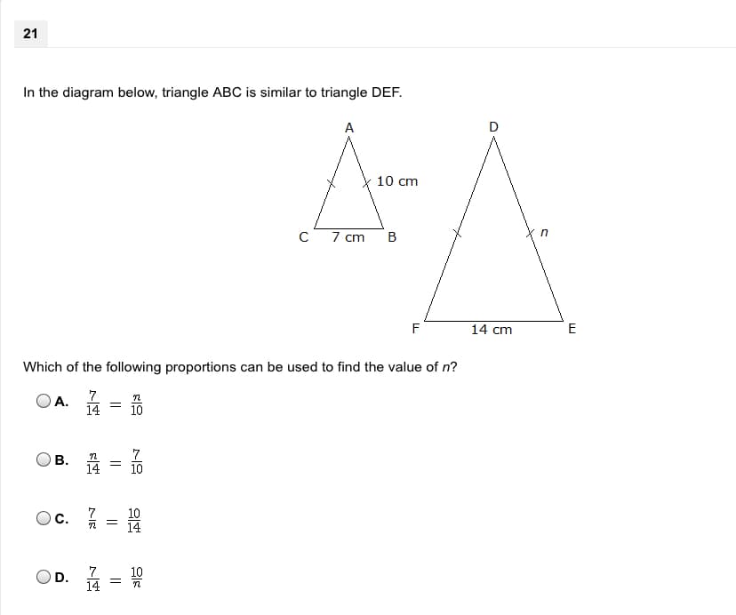 21
In the diagram below, triangle ABC is similar to triangle DEF.
A
D
10 cm
7 cm
F
14 cm
E
Which of the following proportions can be used to find the value of n?
7
14
A.
10
B. A
14
10
Ос.
10
Oc.
14
D.
