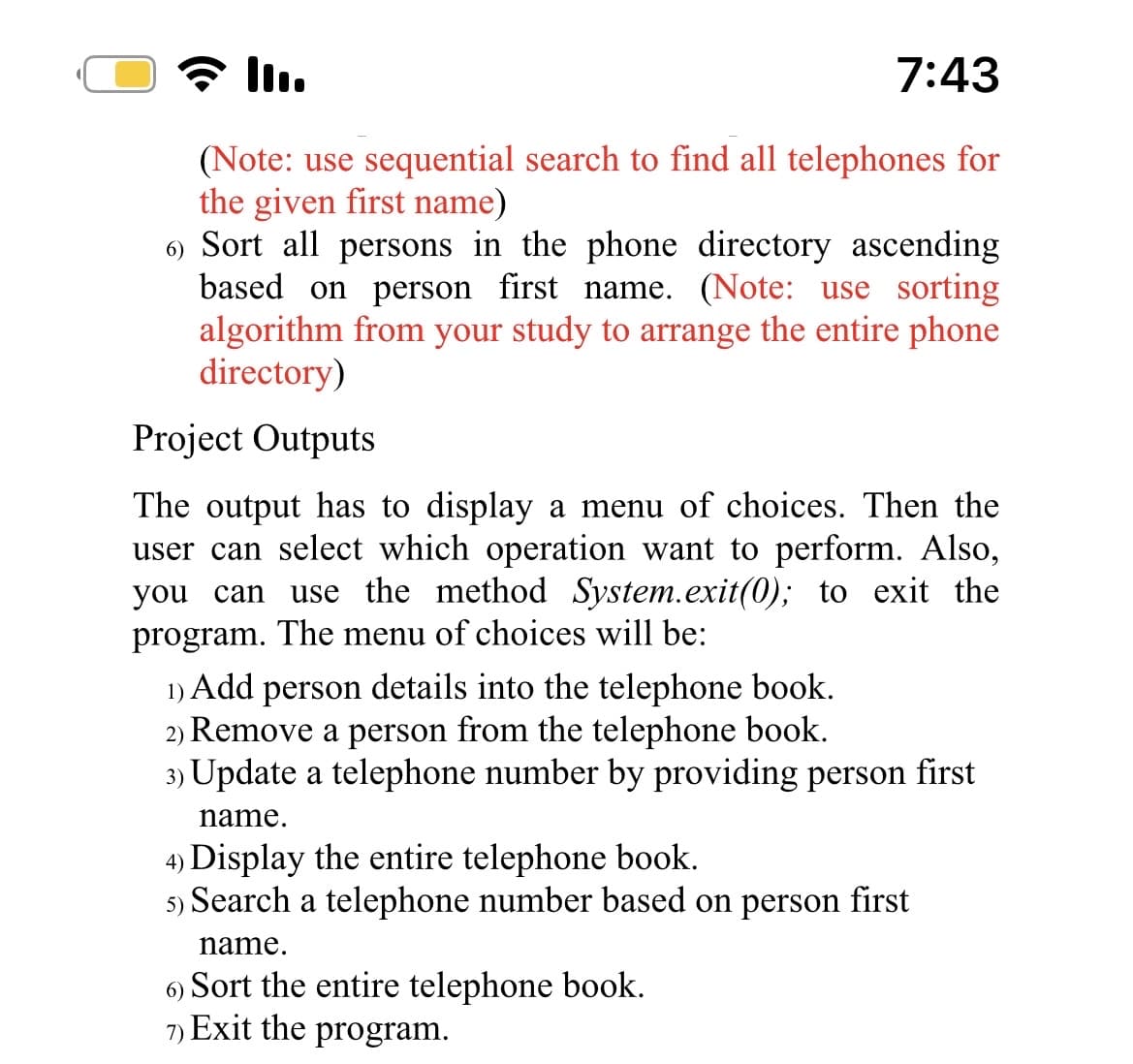 III.
7:43
(Note: use sequential search to find all telephones for
the given first name)
6) Sort all persons in the phone directory ascending
based on person first name. (Note: use sorting
algorithm from your study to arrange the entire phone
directory)
Project Outputs
The output has to display a menu of choices. Then the
user can select which operation want to perform. Also,
you can
use the method System.exit(0); to exit the
program. The menu of choices will be:
1) Add person details into the telephone book.
2) Remove a person from the telephone book.
3) Update a telephone number by providing person first
name.
4) Display the entire telephone book.
5) Search a telephone number based on person first
name.
6)
Sort the entire telephone book.
7) Exit the program.