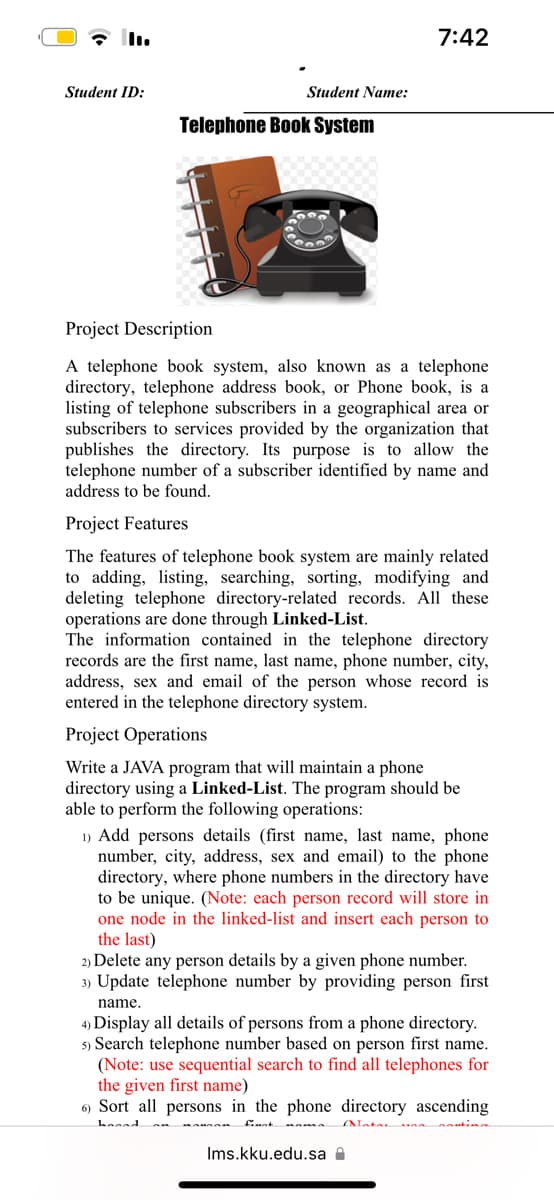 Student ID:
Student Name:
Telephone Book System
7:42
Project Description
A telephone book system, also known as a telephone
directory, telephone address book, or Phone book, is a
listing of telephone subscribers in a geographical area or
subscribers to services provided by the organization that
publishes the directory. Its purpose is to allow the
telephone number of a subscriber identified by name and
address to be found.
Project Features
The features of telephone book system are mainly related
to adding, listing, searching, sorting, modifying and
deleting telephone directory-related records. All these
operations are done through Linked-List.
The information contained in the telephone directory
records are the first name, last name, phone number, city,
address, sex and email of the person whose record is
entered in the telephone directory system.
Project Operations
Write a JAVA program that will maintain a phone
directory using a Linked-List. The program should be
able to perform the following operations:
1) Add persons details (first name, last name, phone
number, city, address, sex and email) to the phone
directory, where phone numbers in the directory have
to be unique. (Note: each person record will store in
one node in the linked-list and insert each person to
the last)
2) Delete any person details by a given phone number.
3) Update telephone number by providing person first
name.
4) Display all details of persons from a phone directory.
5) Search telephone number based on person first name.
(Note: use sequential search to find all telephones for
the given first name)
6) Sort all persons in the phone directory ascending
hooad
finat
Ims.kku.edu.sa