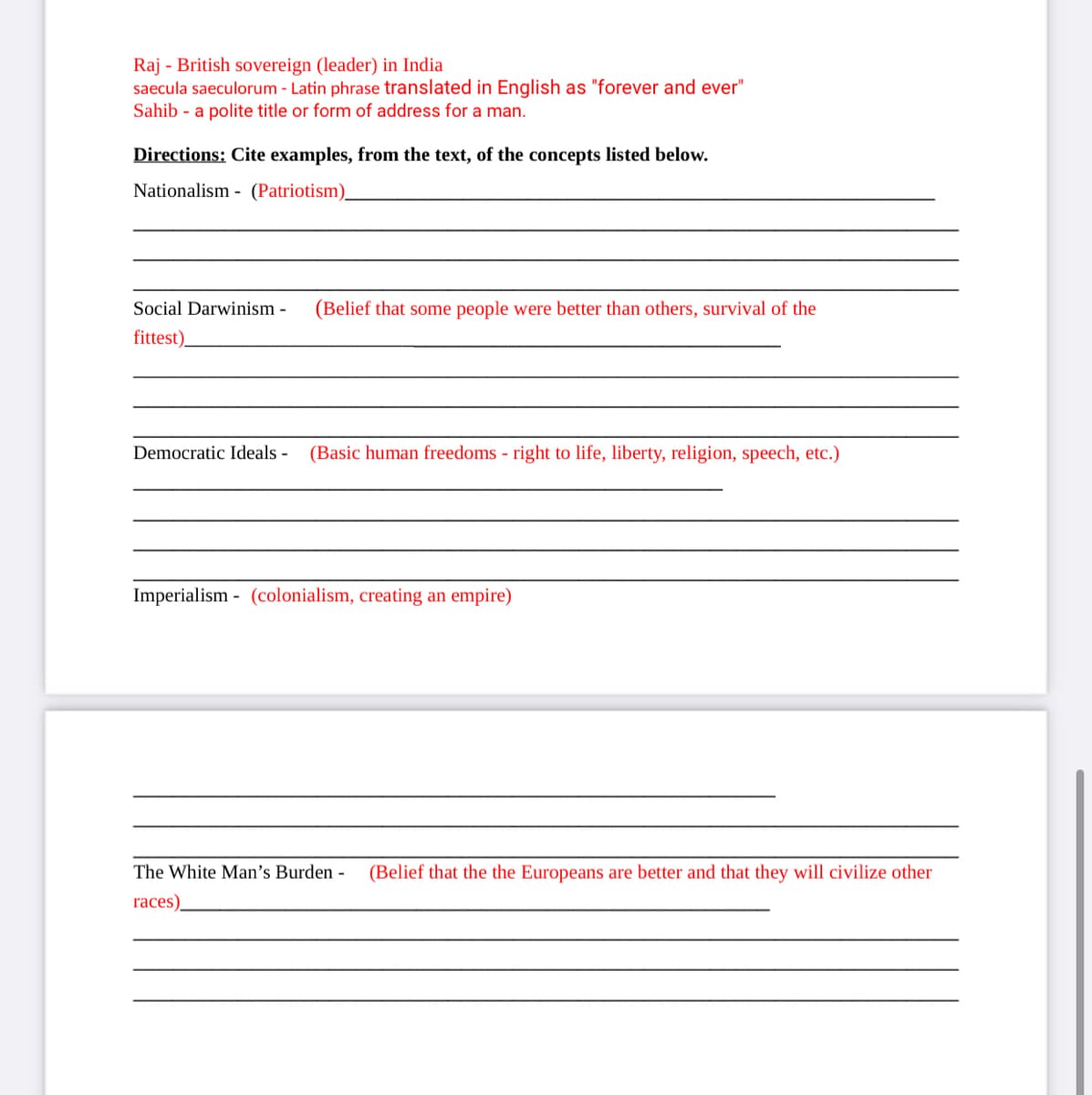 Raj - British sovereign (leader) in India
saecula saeculorum - Latin phrase translated in English as "forever and ever"
Sahib - a polite title or form of address for a man.
Directions: Cite examples, from the text, of the concepts listed below.
Nationalism - (Patriotism).
Social Darwinism -
(Belief that some people were better than others, survival of the
fittest).
Democratic Ideals -
(Basic human freedoms - right to life, liberty, religion, speech, etc.)
Imperialism - (colonialism, creating an empire)
The White Man's Burden -
(Belief that the the Europeans are better and that they will civilize other
races).
