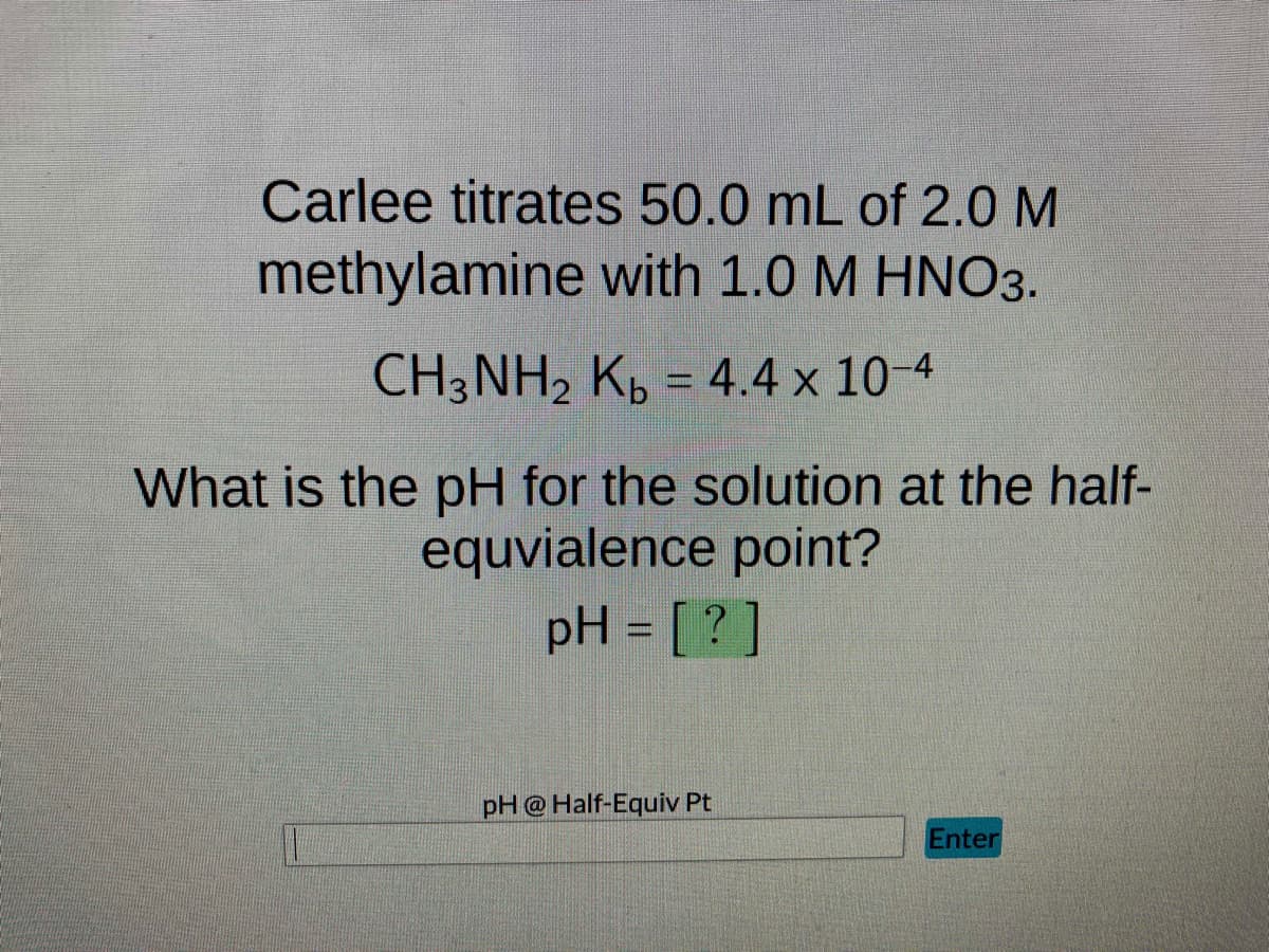 Carlee titrates 50.0 mL of 2.0 M
methylamine with 1.0 M HNO3.
CH3NH₂ Kb = 4.4 x 10-4
What is the pH for the solution at the half-
equvialence point?
pH = [?]
pH @ Half-Equiv Pt
Enter