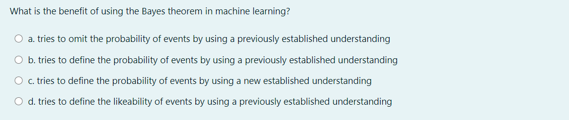 What is the benefit of using the Bayes theorem in machine learning?
O a. tries to omit the probability of events by using a previously established understanding
O b. tries to define the probability of events by using a previously established understanding
O c. tries to define the probability of events by using a new established understanding
O d. tries to define the likeability of events by using a previously established understanding