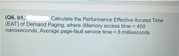 (Q6, b1,
Calculate the Performance Effective Access Time
(EAT) of Demand Paging, where (Memory access time = 400
nanoseconds, Average page-fault service time = 8 milliseconds