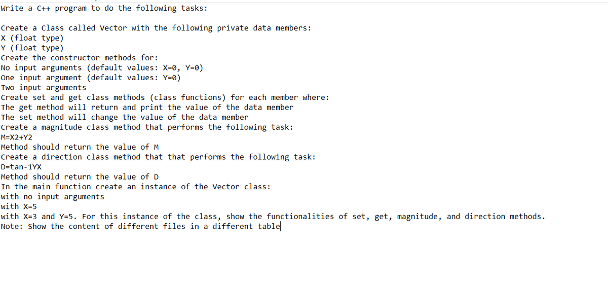 Write a C++ program to do the following tasks:
Create a Class called Vector with the following private data members:
X (float type)
Y (float type)
Create the constructor methods for:
No input arguments (default values: X=0, Y=0)
One input argument (default values: Y=0)
Two input arguments
Create set and get class methods (class functions) for each member where:
The get method will return and print the value of the data member
The set method will change the value of the data member
Create a magnitude class method that performs the following task:
M=X2+Y2
Method should return the value of M
Create a direction class method that that performs the following task:
D-tan-1YX
Method should return the value of D
In the main function create an instance of the Vector class:
with no input arguments
with X=5
with X=3 and Y=5. For this instance of the class, show the functionalities of set, get, magnitude, and direction methods.
Note: Show the content of different files in a different table