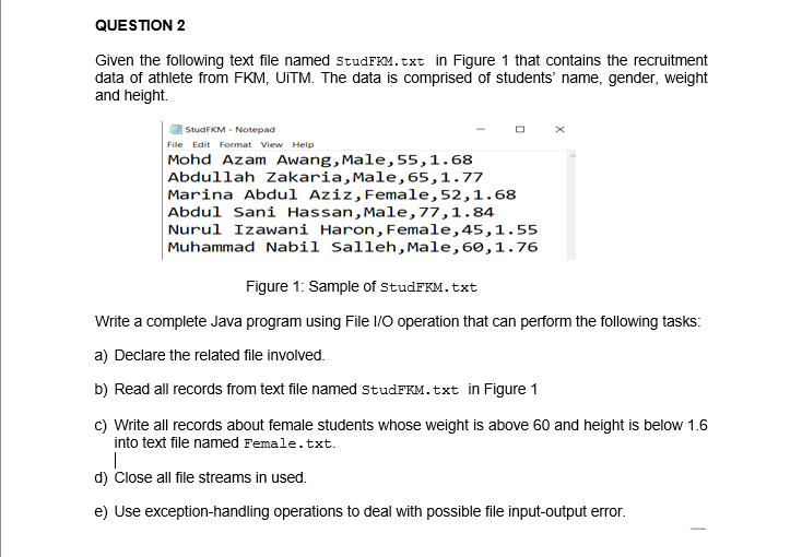 QUESTION 2
Given the following text file named studFKM.txt in Figure 1 that contains the recruitment
data of athlete from FKM, UiTM. The data is comprised of students' name, gender, weight
and height.
StudFKM Notepad
File Edit Format View Help
Mohd Azam Awang, Male, 55, 1.68
Abdullah Zakaria, Male, 65,1.77
Marina Abdul Aziz, Female, 52, 1.68
Abdul Sani Hassan, Male, 77,1.84
Nurul Izawani Haron, Female, 45,1.55
Muhammad Nabil Salleh, Male, 60, 1.76
Figure 1: Sample of StudFKM. txt
Write a complete Java program using File I/O operation that can perform the following tasks:
a) Declare the related file involved.
b) Read all records from text file named StudFKM.txt in Figure 1
c) Write all records about female students whose weight is above 60 and height is below 1.6
into text file named Female.txt.
|
d) Close all file streams in used.
e) Use exception-handling operations to deal with possible file input-output error.