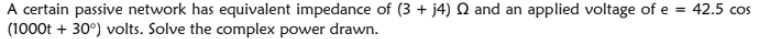 A certain passive network has equivalent impedance of (3 + j4) Q and an applied voltage of e = 42.5 cos
(1000t + 30°) volts. Solve the complex power drawn.

