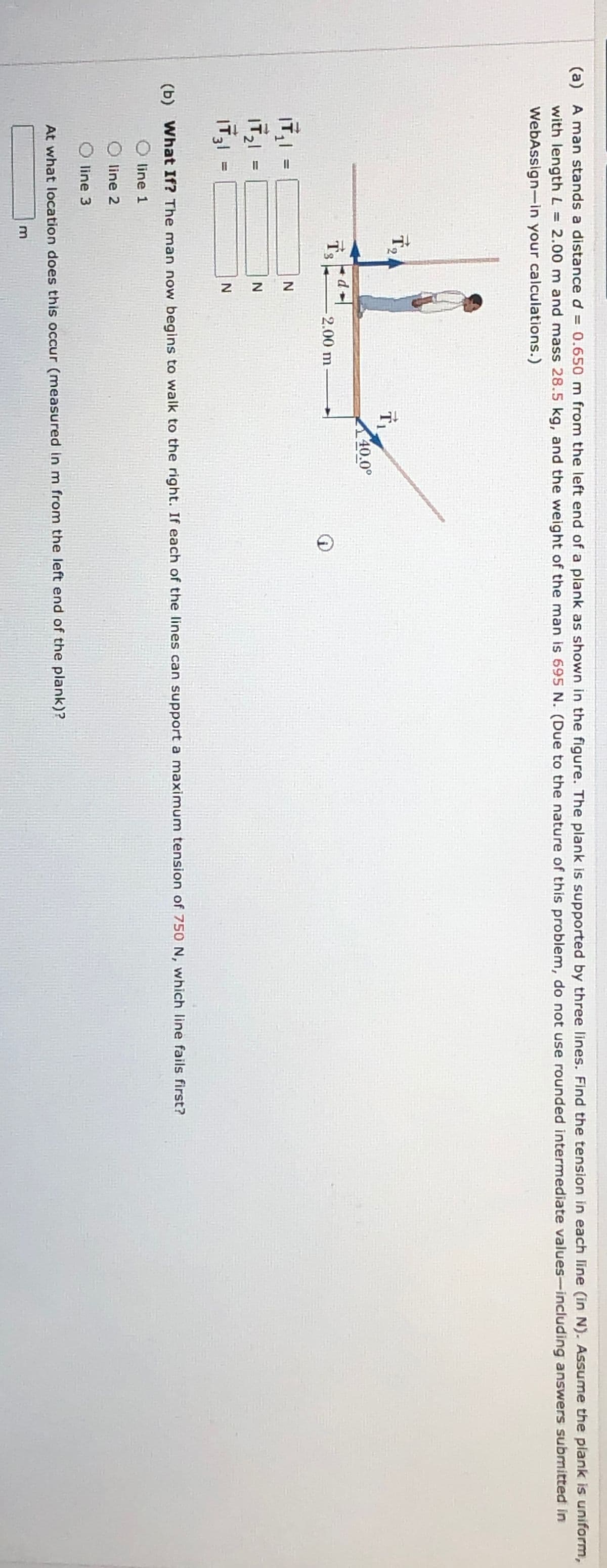 (a) A man stands a distance d = 0.650 m from the left end of a plank as shown in the figure. The plank is supported by three lines. Find the tension in each line (in N). Assume the plank is uniform,
with length L = 2.00 m and mass 28.5 kg, and the weight of the man is 695 N. (Due to the nature of this problem, do not use rounded intermediate values-including answers submitted in
WebAssign-in your calculations.)
T₁
40.0°
-2.00 m-
|₁ =
121
1731
IT 31
11
=
N
N
N
(b) What If? The man now begins to walk to the right. If each of the lines can support a maximum tension of 750 N, which line fails first?
line 1
line 2
◇ line 3
At what location does this occur (measured in m from the left end of the plank)?
m