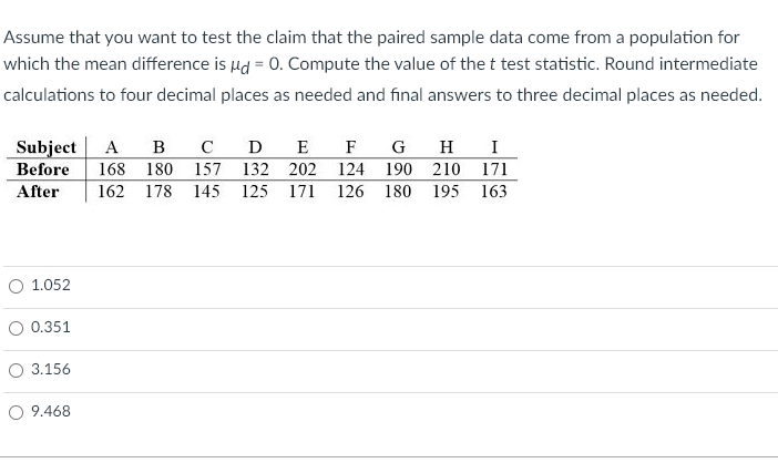 Assume that you want to test the claim that the paired sample data come from a population for
which the mean difference is d = 0. Compute the value of the t test statistic. Round intermediate
calculations to four decimal places as needed and final answers to three decimal places as needed.
Subject A в с D E
Before 168 180 157 132 202
After
O 1.052
0.351
3.156
O 9.468
F G
124
162 178 145 125 171 126
H I
190 210
180 195
171
163