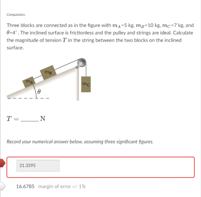 Computation.
Three blocks are connected as in the figure with mд=5 kg, mp=10 kg, mc=7 kg, and
0=4°. The inclined surface is frictionless and the pulley and strings are ideal. Calculate
the magnitude of tension in the string between the two blocks on the inclined
surface.
T
mB
21.3395
N
mc
Record your numerical answer below, assuming three significant figures.
16.6785 margin of error +/- 1%