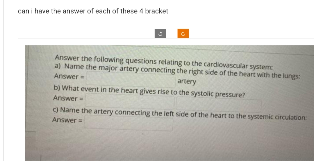 can i have the answer of each of these 4 bracket
Ű
c
Answer the following questions relating to the cardiovascular system:
a) Name the major artery connecting the right side of the heart with the lungs:
Answer =
artery
b) What event in the heart gives rise to the systolic pressure?
Answer=
c) Name the artery connecting the left side of the heart to the systemic circulation:
Answer=