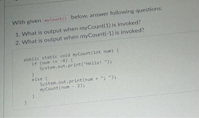 With given myCount() below, answer following questions:
1. What is output when myCount(1) is invoked?
2. What is output when myCount(-1) is invoked?
public static void myCount(int num) {
if (num <= -4) {
System.out.print("Hello! ");
}
>
else {
}
System.out.print(num + "; ");
myCount (num - 2);