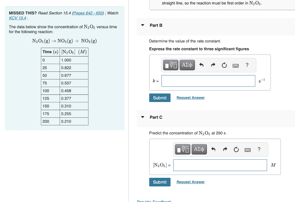 MISSED THIS? Read Section 15.4 (Pages 642-650); Watch
KCV 15.4.
The data below show the concentration of N₂O5 versus time
for the following reaction:
N2O5 (g) → NO3(g) + NO₂(g)
Time (s) [N₂O5] (M)
0
1.000
25
0.822
0.677
0.557
0.458
0.377
0.310
0.255
0.210
50
75
100
125
150
175
200
straight line, so the reaction must be first order in N₂O5.
Part B
Determine the value of the rate constant.
Express the rate constant to three significant figures
k=
IVE ΑΣΦ
Submit
Part C
Predict concentration of N₂O5 at 290 s.
[N₂O5] =
Submit
Request Answer
Provido Foodbook
DA
[Π ΑΣΦ
Request Answer
?
8-1
?
M