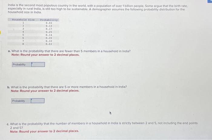 India is the second most populous country in the world, with a population of over 1 billion people. Some argue that the birth rate,
especially in rural India, is still too high to be sustainable. A demographer assumes the following probability distribution for the
household size in India.
Household size
1
a. What is the probability that there are fewer than 5 members in a household in India?
Note: Round your answer to 2 decimal places.
Probability
Probability
0.03
0.13
0.17
0.25
0.14
0.15
0.10
0.03
b. What is the probability that there are 5 or more members in a household in India?
Note: Round your answer to 2 decimal places.
Probability
c. What is the probability that the number of members in a household in India is strictly between 2 and 5, not including the end points
2 and 5?
Note: Round your answer to 2 decimal places.