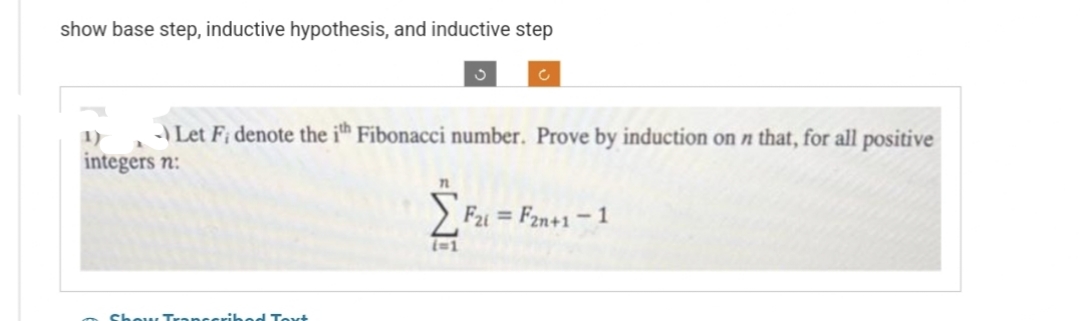 show base step, inductive hypothesis, and inductive step
1)
integers n:
S
Let Fi denote the ith Fibonacci number. Prove by induction on n that, for all positive
Text
c
71
[F21 = F2n+1 -1
(=1