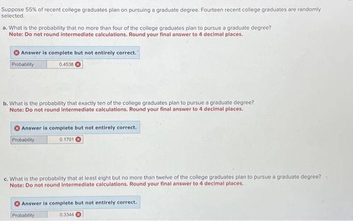 Suppose 55% of recent college graduates plan on pursuing a graduate degree. Fourteen recent college graduates are randomly
selected.
a. What is the probability that no more than four of the college graduates plan to pursue a graduate degree?
Note: Do not round intermediate calculations. Round your final answer to 4 decimal places.
Answer is complete but not entirely correct.
Probability
b. What is the probability that exactly ten of the college graduates plan to pursue a graduate degree?
Note: Do not round intermediate calculations. Round your final answer to 4 decimal places.
0.4538
Answer is complete but not entirely correct.
0.1701
Probability
c. What is the probability that at least eight but no more than twelve of the college graduates plan to pursue a graduate degree?
Note: Do not round intermediate calculations. Round your final answer to 4 decimal places.
Answer is complete but not entirely correct.
Probability
0.3344