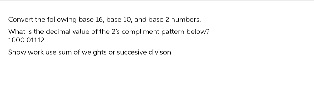 Convert the following base 16, base 10, and base 2 numbers.
What is the decimal value of the 2's compliment pattern below?
1000 01112
Show work use sum of weights or succesive divison