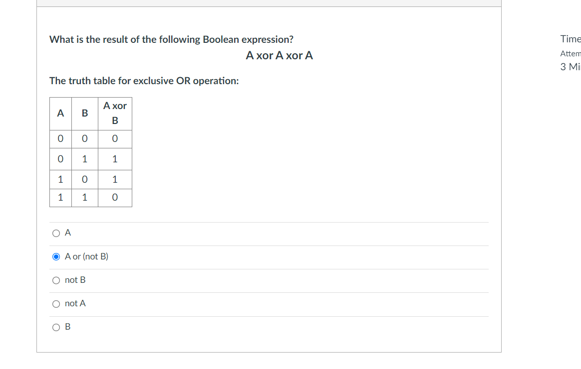 What is the result of the following Boolean expression?
A xor A xor A
The truth table for exclusive OR operation:
0
O
1
1 0
1
1
A
O
A or (not B)
not B
not A
B
A xor
0
1
1
0
Time
Attem
3 Mi