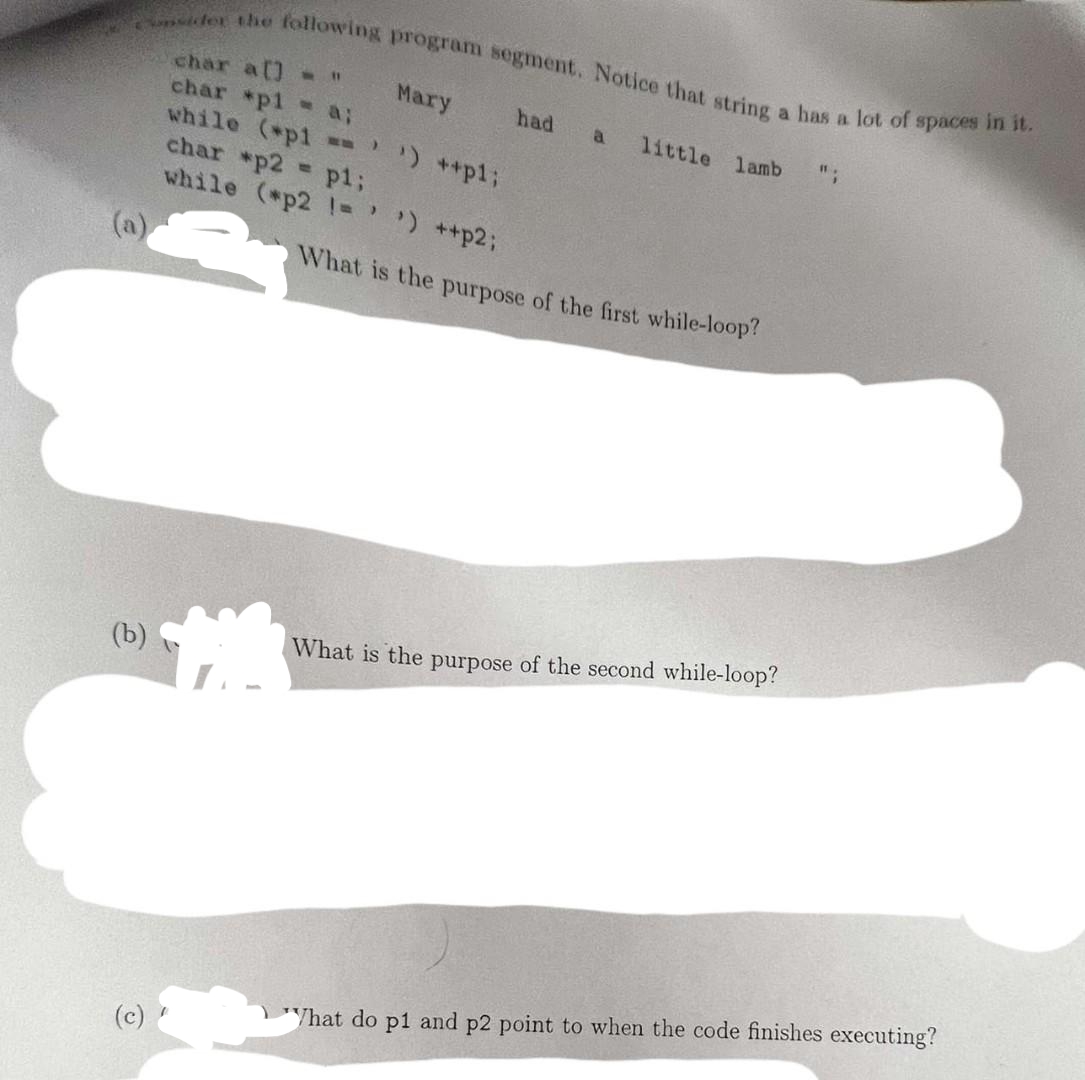 Consider the following program segment. Notice that string a has a lot of spaces in it.
char a[] = "
char *p1 = a;
(b)
(c)
Mary
while (*p1 == ¹) ++p1;
char *p2 = p1;
while (*p2 != ' ') ++p2;
had a
little lamb
What is the purpose of the first while-loop?
What is the purpose of the second while-loop?
11.
"What do p1 and p2 point to when the code finishes executing?