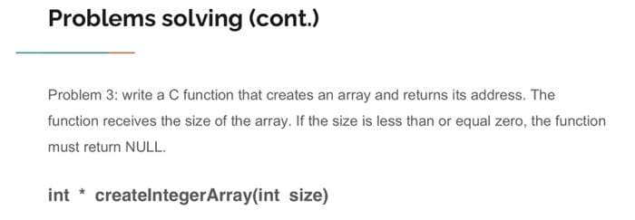 Problems solving (cont.)
Problem 3: write a C function that creates an array and returns its address. The
function receives the size of the array. If the size is less than or equal zero, the function
must return NULL.
int* createlntegerArray(int size)