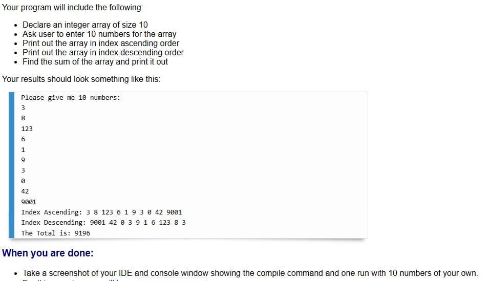 Your
program will include the following:
• Declare an integer array of size 10
• Ask user to enter 10 numbers for the array
Print out the array in index ascending order
• Print out the array in index descending order
• Find the sum of the array and print it out
Your results should look something like this:
Please give me 10 numbers:
3
8
123
01
6
1
9
3
0
42
9001
Index Ascending: 3 8 123 6 1 9 3 0 42 9001
Index Descending: 9001 42 0 3 9 1 6 123 8 3
The Total is: 9196
When you are done:
Take a screenshot of your IDE and console window showing the compile command and one run with 10 numbers of your own.