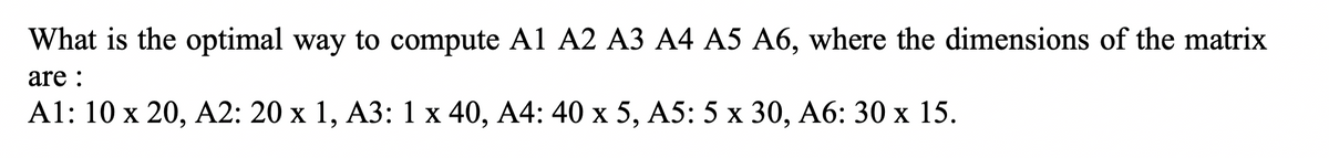 What is the optimal way to compute A1 A2 A3 A4 A5 A6, where the dimensions of the matrix
are :
A1: 10 x 20, A2: 20 x 1, A3: 1 x 40, A4: 40 x 5, A5: 5 x 30, A6: 30 x 15.