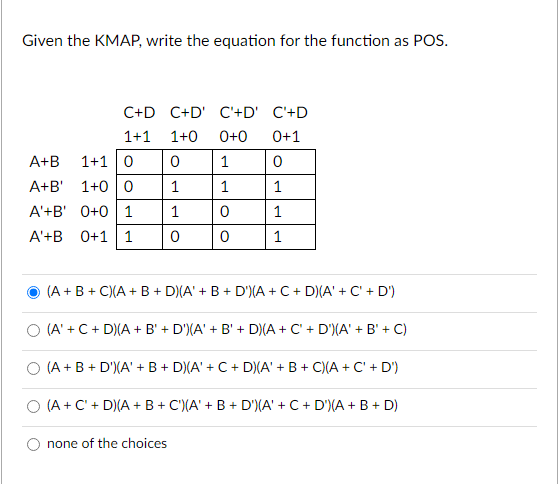 Given the KMAP, write the equation for the function as POS.
C+D C+D' C'+D' C'+D
1+1 1+0 0+0 0+1
0
1
1
1
A+B 1+1 0 0
A+B' 1+0 0
1
A'+B' 0+0 1
1
A'+B 0+1 1
0
1
1
0
0
(A+B+C)(A + B + D)(A' + B + D')(A + C + D)(A' + C' + D')
(A' + C + D)(A + B' + D')(A' + B' + D)(A + C + D')(A' + B' + C)
(A + B + D')(A' + B + D)(A' + C + D)(A' + B+C)(A + C' + D')
(A + C + D)(A+B+C)(A' + B + D')(A' + C + D') (A + B + D)
none of the choices