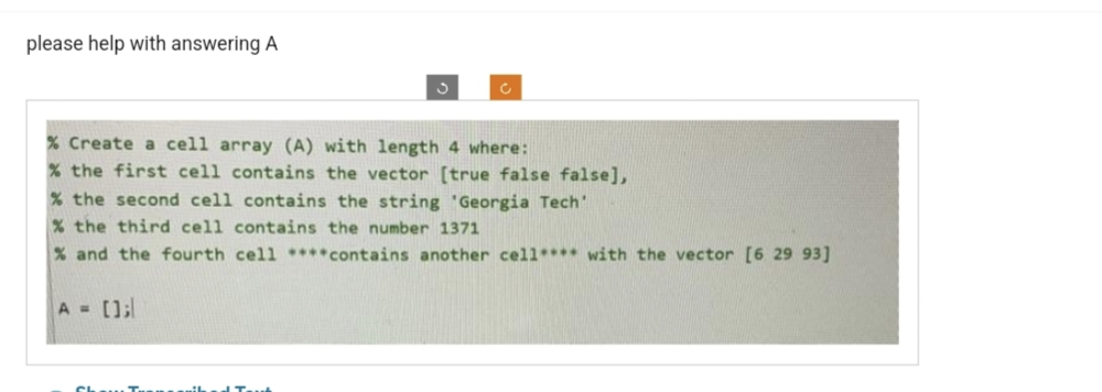 please help with answering A
3
A = [];
c
% Create a cell array (A) with length 4 where:
% the first cell contains the vector [true false false],
% the second cell contains the string 'Georgia Tech'
% the third cell contains the number 1371
% and the fourth cell ****contains another cell**** with the vector [6 29 93]